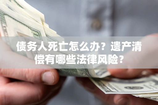 北京债务人死亡怎么办？遗产清偿有哪些法律风险？